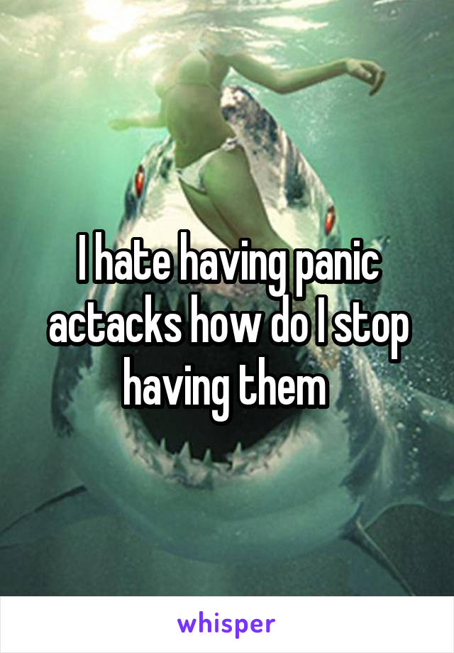 I hate having panic actacks how do I stop having them 