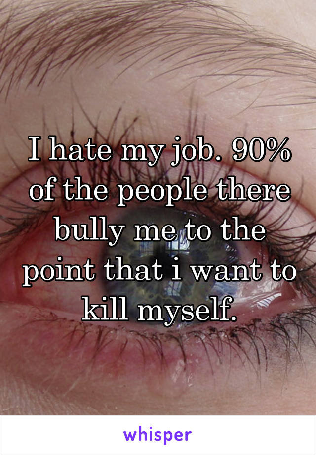 I hate my job. 90% of the people there bully me to the point that i want to kill myself.