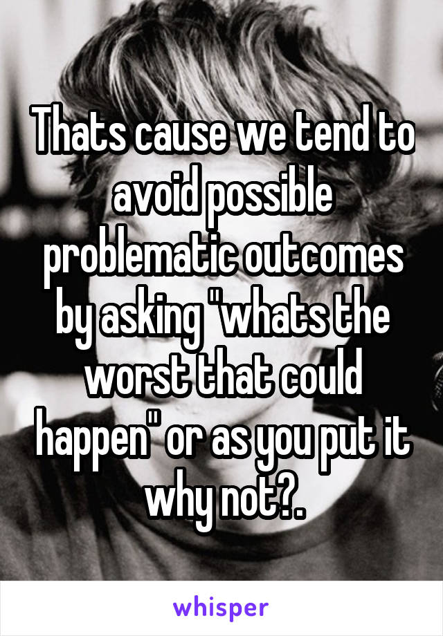 Thats cause we tend to avoid possible problematic outcomes by asking "whats the worst that could happen" or as you put it why not?.