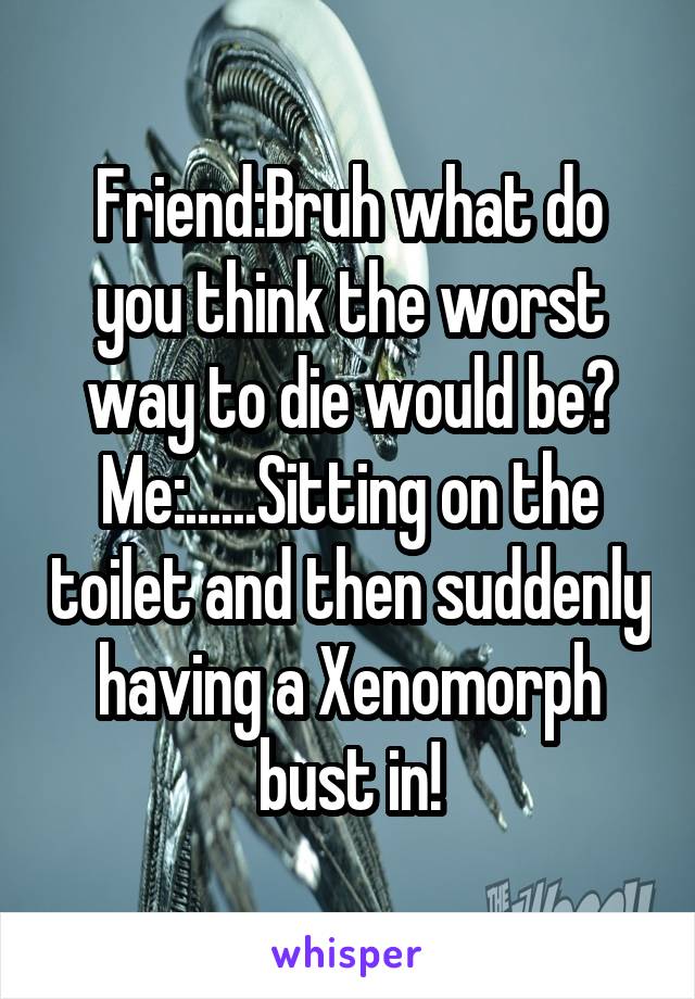 Friend:Bruh what do you think the worst way to die would be?
Me:......Sitting on the toilet and then suddenly having a Xenomorph bust in!