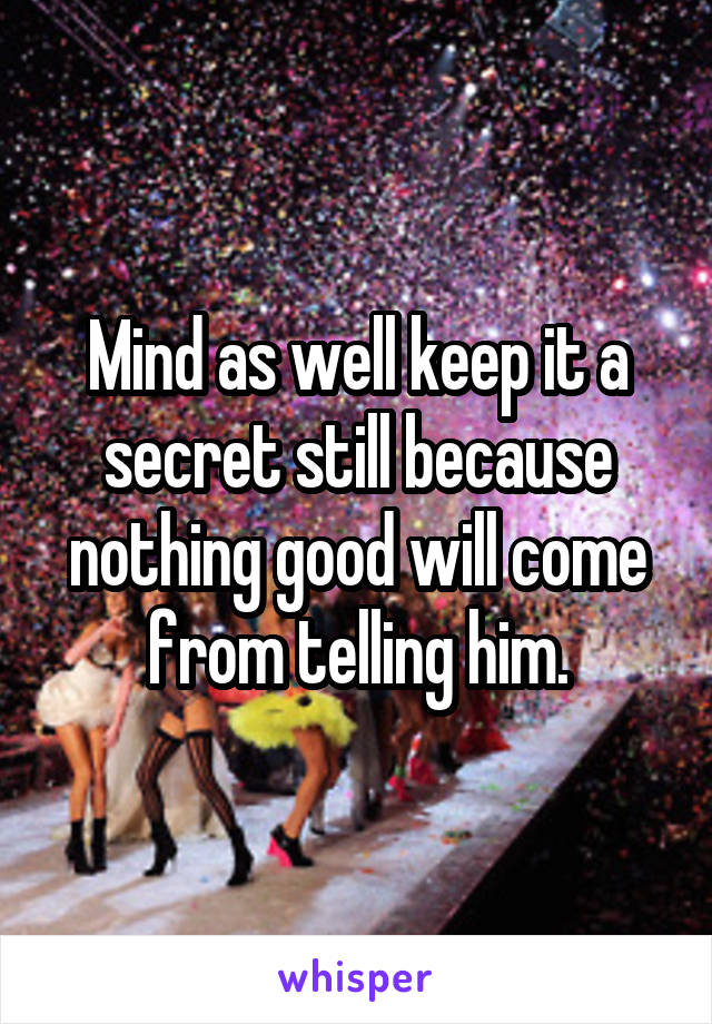 Mind as well keep it a secret still because nothing good will come from telling him.