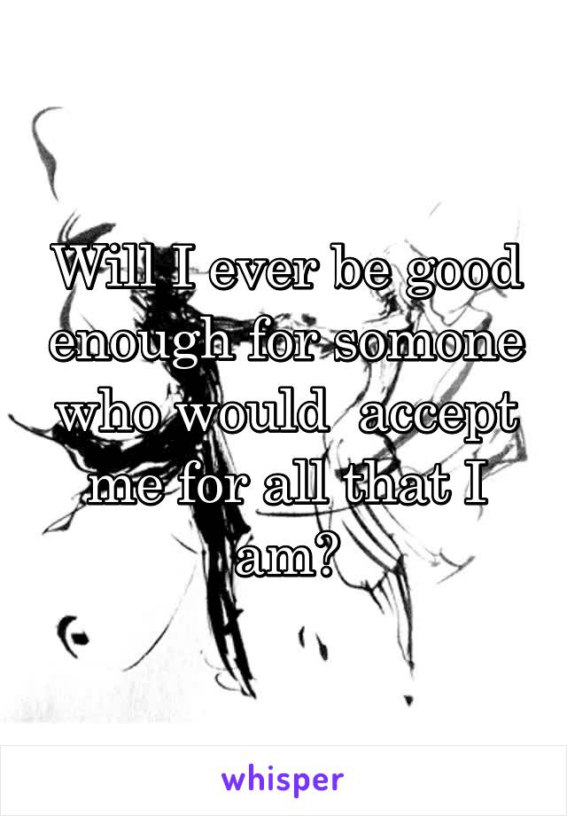 Will I ever be good enough for somone who would  accept me for all that I am?