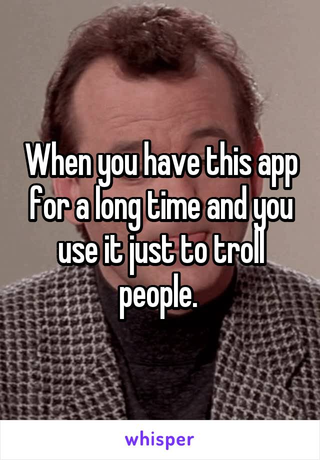 When you have this app for a long time and you use it just to troll people. 