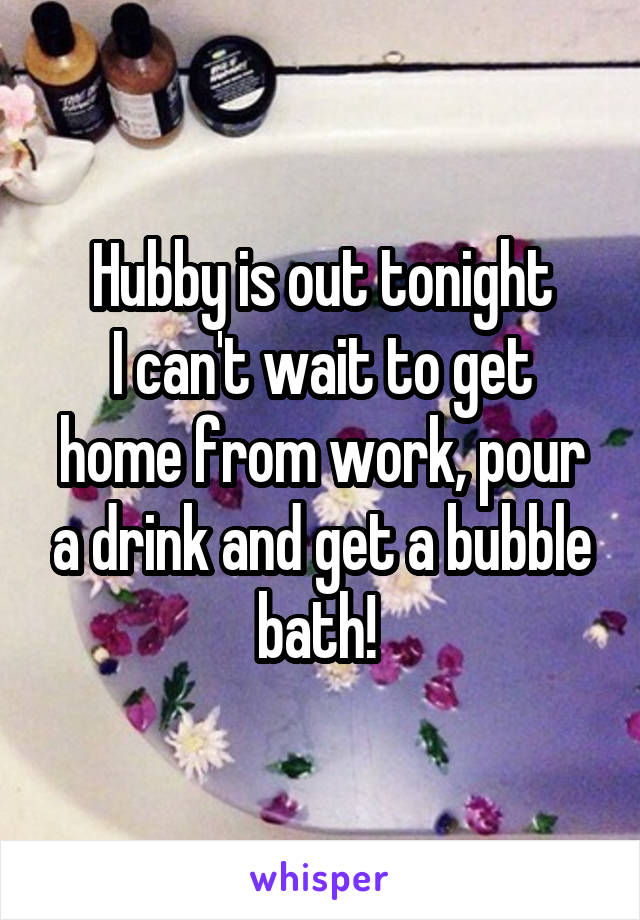 Hubby is out tonight
I can't wait to get home from work, pour a drink and get a bubble bath! 