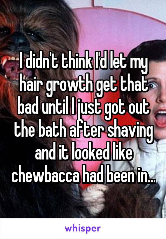 I didn't think I'd let my hair growth get that bad until I just got out the bath after shaving and it looked like chewbacca had been in...