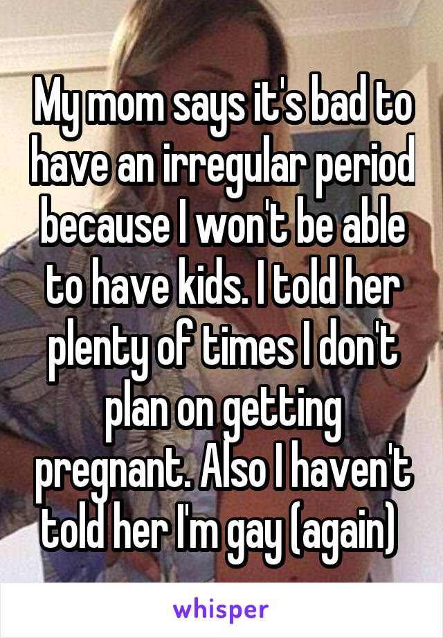 My mom says it's bad to have an irregular period because I won't be able to have kids. I told her plenty of times I don't plan on getting pregnant. Also I haven't told her I'm gay (again) 