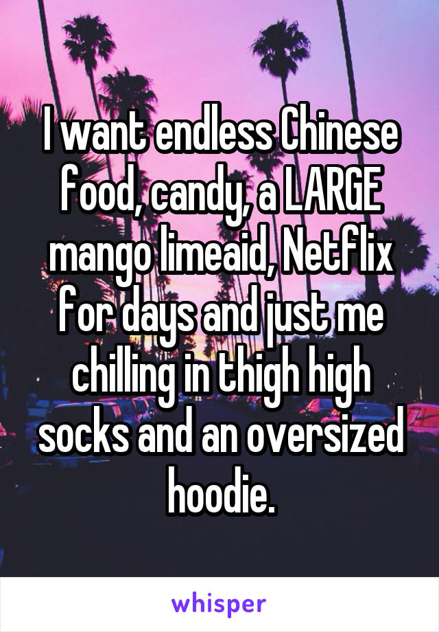 I want endless Chinese food, candy, a LARGE mango limeaid, Netflix for days and just me chilling in thigh high socks and an oversized hoodie.