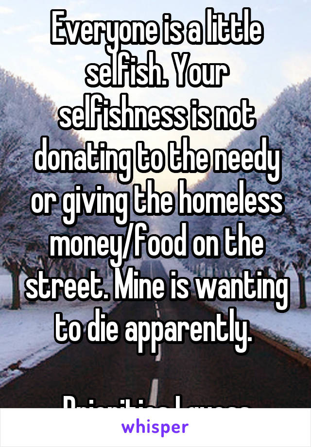 Everyone is a little selfish. Your selfishness is not donating to the needy or giving the homeless money/food on the street. Mine is wanting to die apparently. 

Priorities I guess