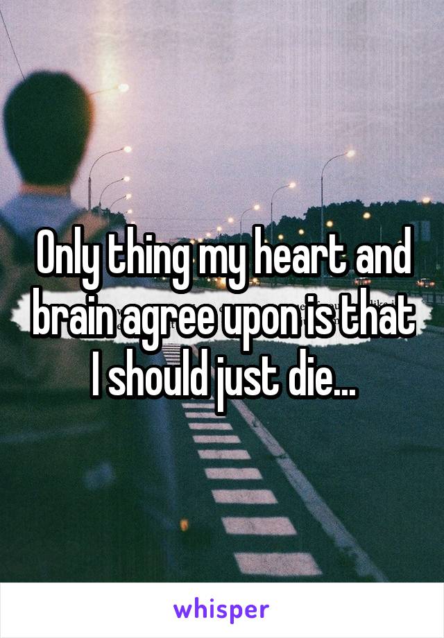 Only thing my heart and brain agree upon is that I should just die...