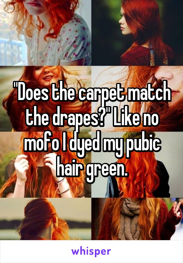 "Does the carpet match the drapes?" Like no mofo I dyed my pubic hair green.