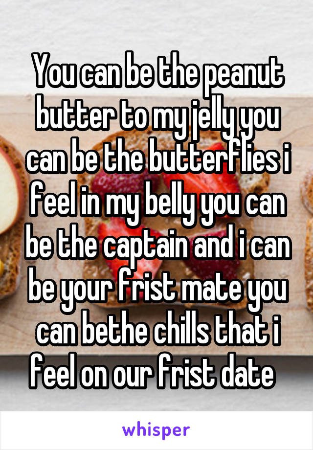 You can be the peanut butter to my jelly you can be the butterflies i feel in my belly you can be the captain and i can be your frist mate you can bethe chills that i feel on our frist date  