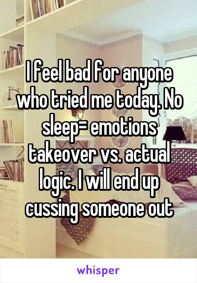 I feel bad for anyone who tried me today. No sleep= emotions takeover vs. actual logic. I will end up cussing someone out