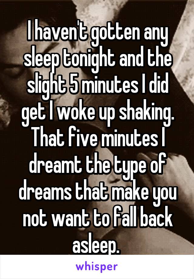 I haven't gotten any sleep tonight and the slight 5 minutes I did get I woke up shaking. That five minutes I dreamt the type of dreams that make you not want to fall back asleep. 