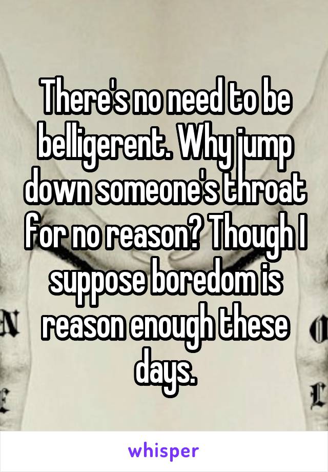 There's no need to be belligerent. Why jump down someone's throat for no reason? Though I suppose boredom is reason enough these days.