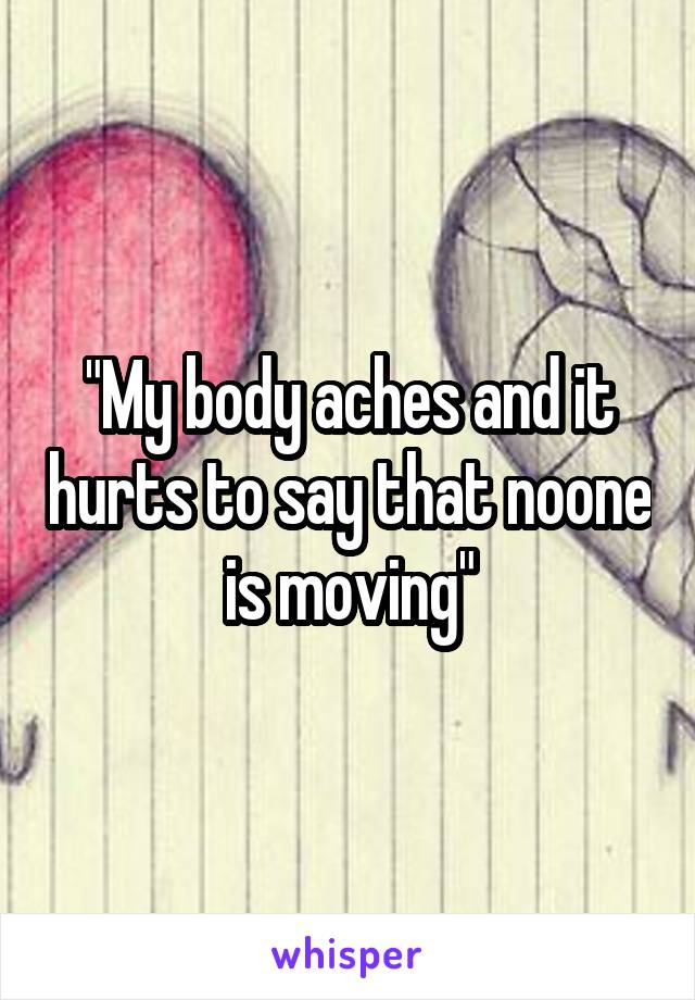 "My body aches and it hurts to say that noone is moving"