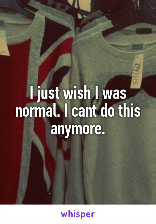 I just wish I was normal. I cant do this anymore.