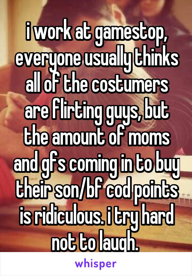 i work at gamestop, everyone usually thinks all of the costumers are flirting guys, but the amount of moms and gfs coming in to buy their son/bf cod points is ridiculous. i try hard not to laugh. 