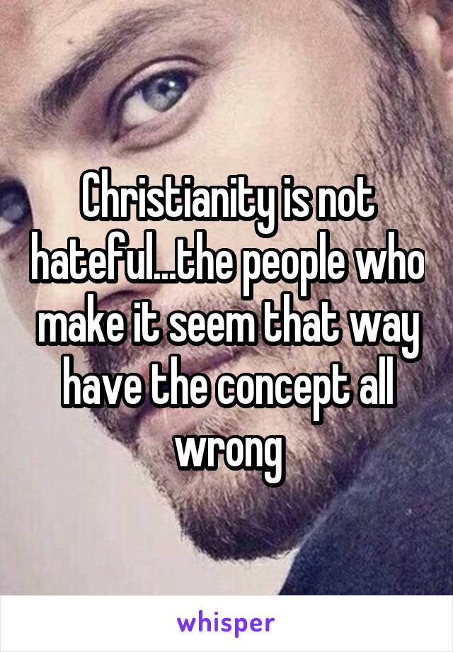 Christianity is not hateful...the people who make it seem that way have the concept all wrong