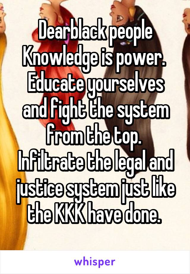 Dearblack people Knowledge is power. 
Educate yourselves and fight the system from the top. 
Infiltrate the legal and justice system just like the KKK have done. 
