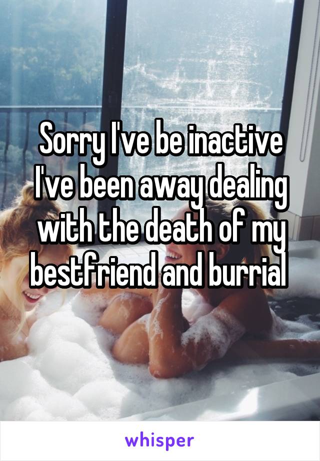 Sorry I've be inactive I've been away dealing with the death of my bestfriend and burrial 
