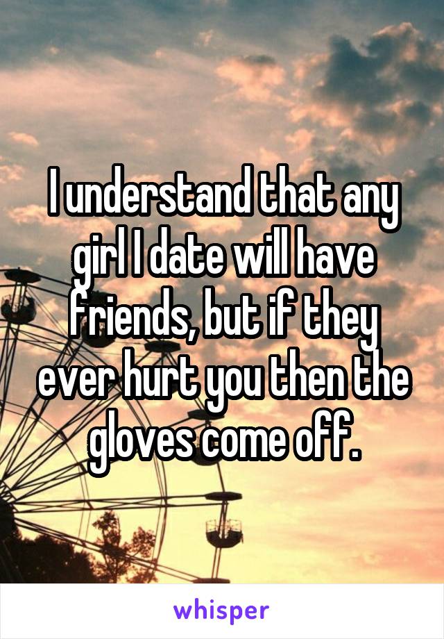 I understand that any girl I date will have friends, but if they ever hurt you then the gloves come off.