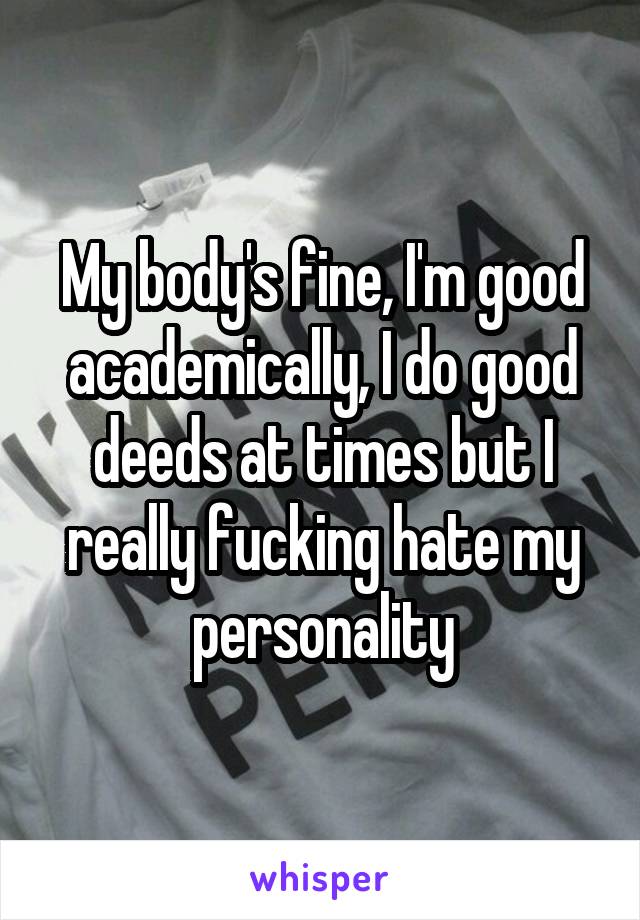 My body's fine, I'm good academically, I do good deeds at times but I really fucking hate my personality