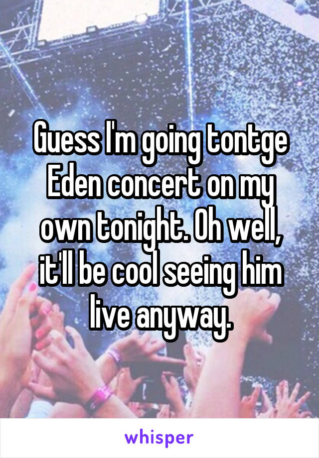 Guess I'm going tontge Eden concert on my own tonight. Oh well, it'll be cool seeing him live anyway.