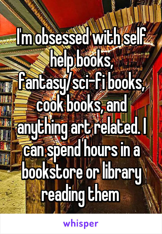 I'm obsessed with self help books, fantasy/sci-fi books, cook books, and anything art related. I can spend hours in a bookstore or library reading them 