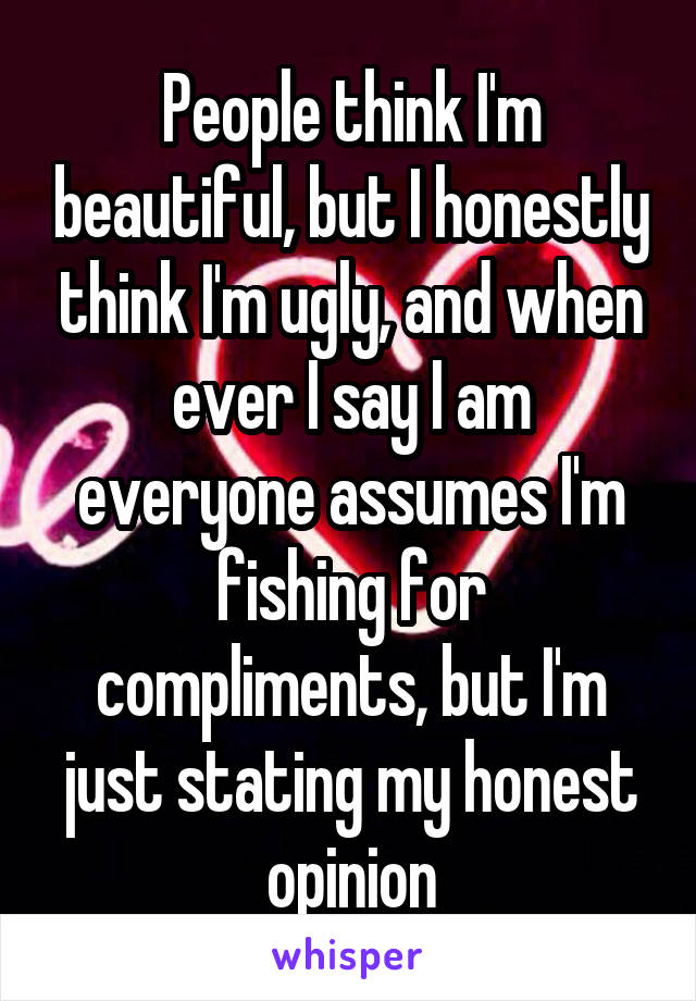 People think I'm beautiful, but I honestly think I'm ugly, and when ever I say I am everyone assumes I'm fishing for compliments, but I'm just stating my honest opinion