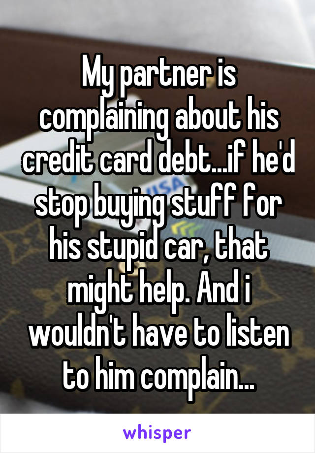 My partner is complaining about his credit card debt...if he'd stop buying stuff for his stupid car, that might help. And i wouldn't have to listen to him complain...