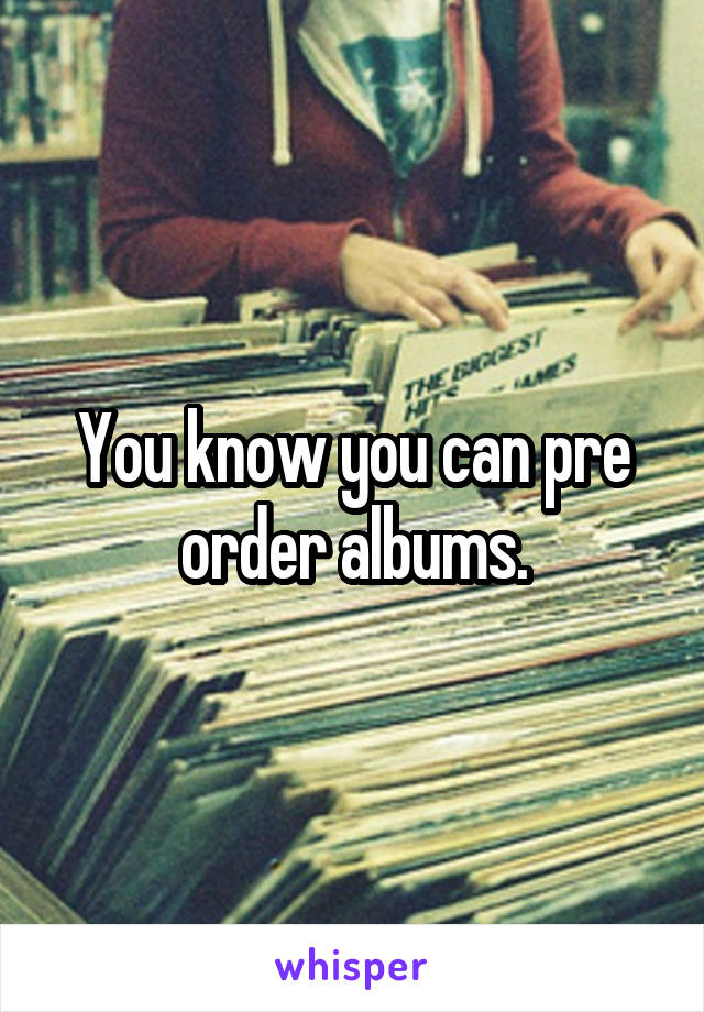 You know you can pre order albums.