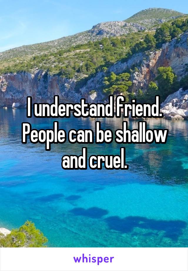 I understand friend. People can be shallow and cruel.