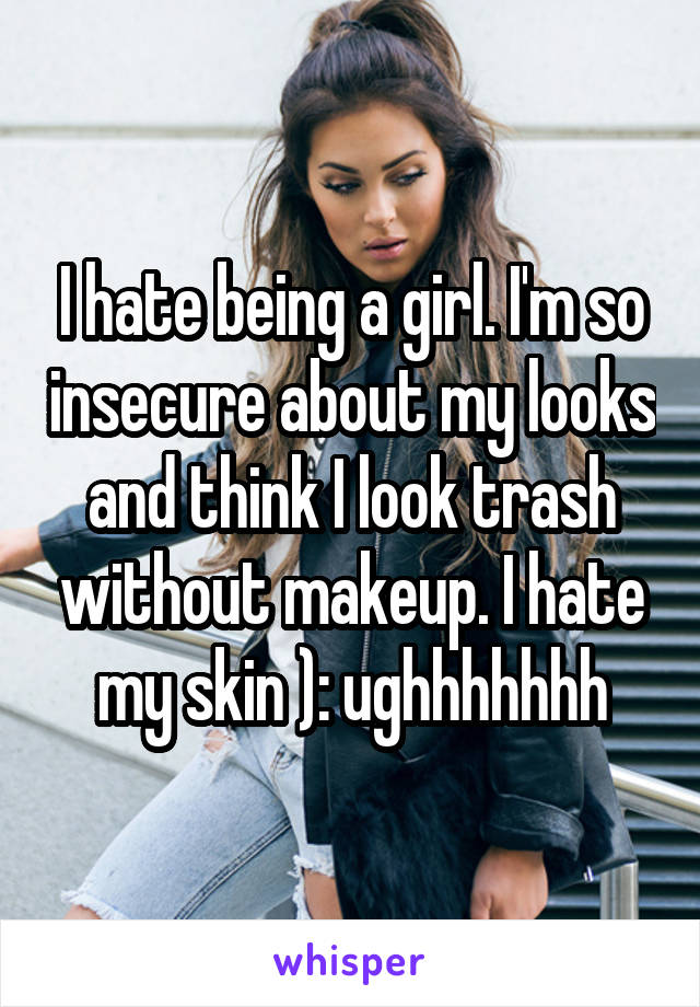 I hate being a girl. I'm so insecure about my looks and think I look trash without makeup. I hate my skin ): ughhhhhhh