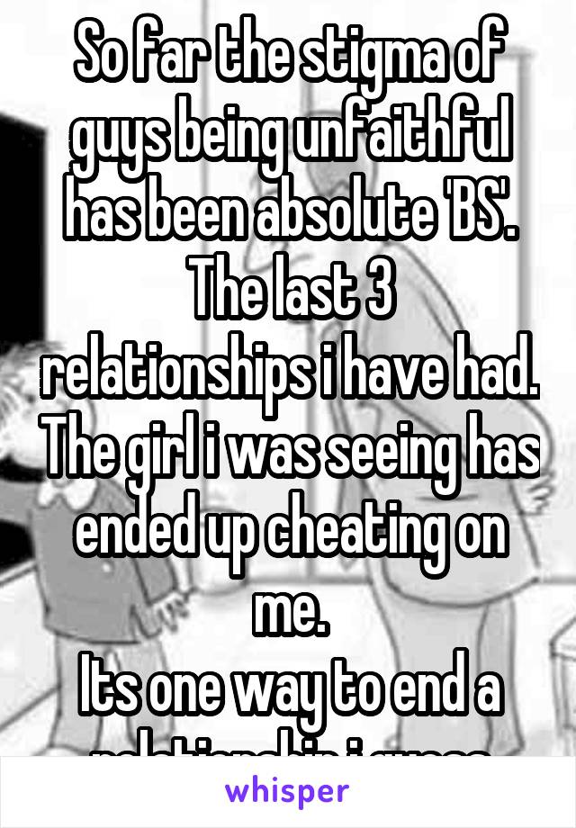 So far the stigma of guys being unfaithful has been absolute 'BS'.
The last 3 relationships i have had. The girl i was seeing has ended up cheating on me.
Its one way to end a relationship i guess