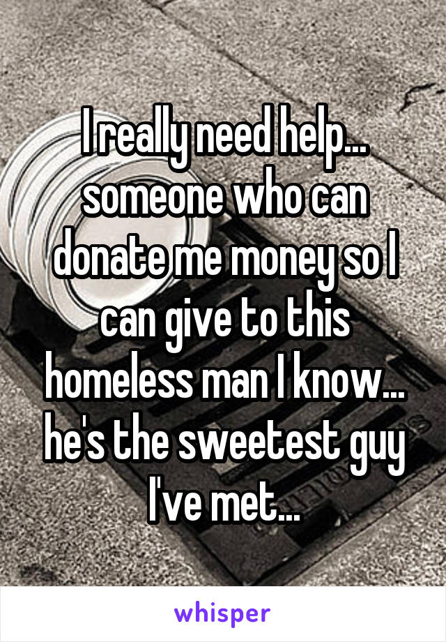 I really need help... someone who can donate me money so I can give to this homeless man I know... he's the sweetest guy I've met...