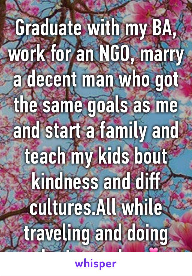 Graduate with my BA, work for an NGO, marry a decent man who got the same goals as me and start a family and teach my kids bout kindness and diff cultures.All while traveling and doing charity works💕