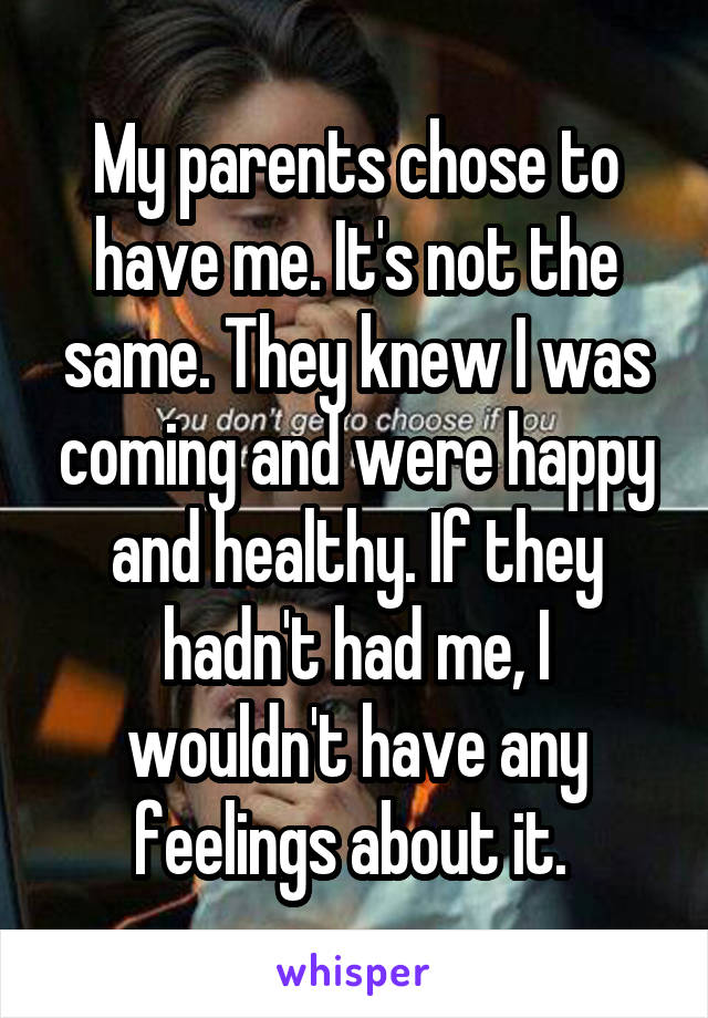 My parents chose to have me. It's not the same. They knew I was coming and were happy and healthy. If they hadn't had me, I wouldn't have any feelings about it. 