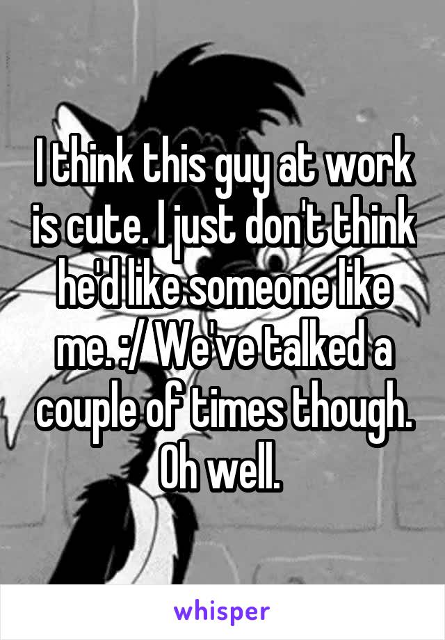 I think this guy at work is cute. I just don't think he'd like someone like me. :/ We've talked a couple of times though. Oh well. 