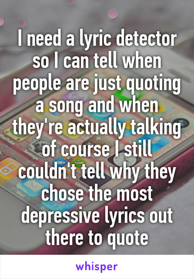 I need a lyric detector so I can tell when people are just quoting a song and when they're actually talking of course I still couldn't tell why they chose the most depressive lyrics out there to quote