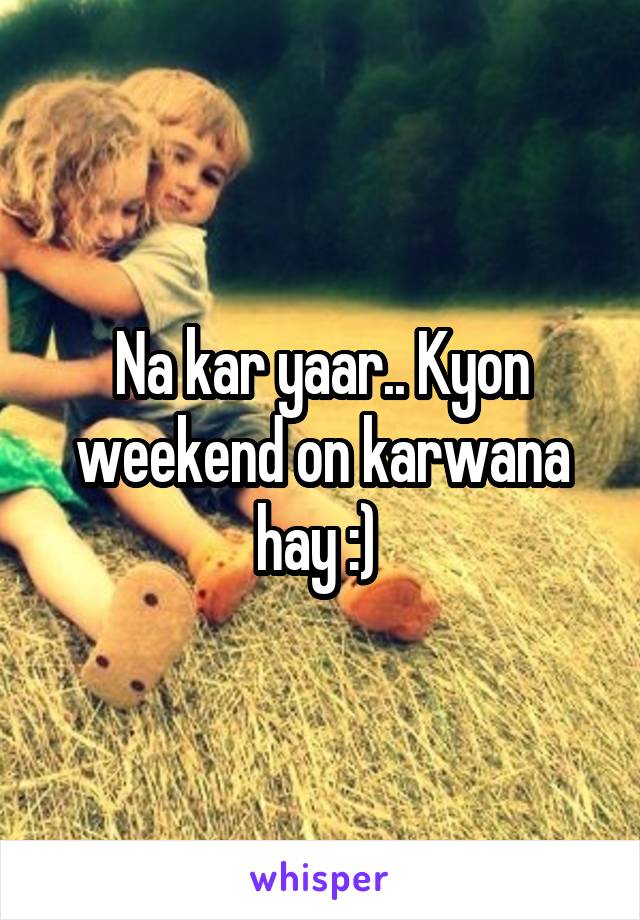 Na kar yaar.. Kyon weekend on karwana hay :) 