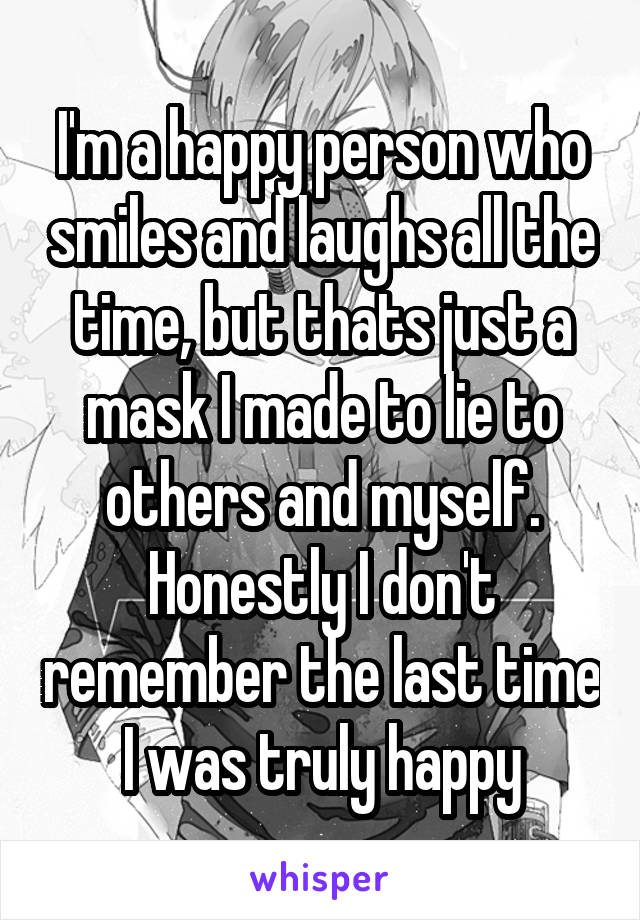 I'm a happy person who smiles and laughs all the time, but thats just a mask I made to lie to others and myself. Honestly I don't remember the last time I was truly happy