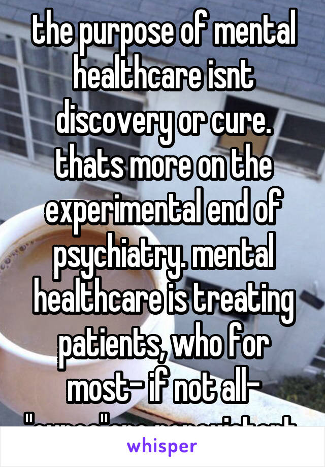 the purpose of mental healthcare isnt discovery or cure. thats more on the experimental end of psychiatry. mental healthcare is treating patients, who for most- if not all- "cures"are nonexistent.