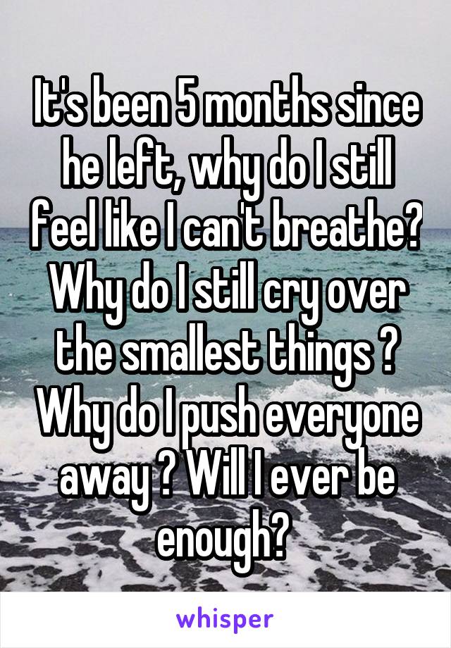 It's been 5 months since he left, why do I still feel like I can't breathe? Why do I still cry over the smallest things ? Why do I push everyone away ? Will I ever be enough? 