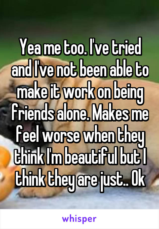 Yea me too. I've tried and I've not been able to make it work on being friends alone. Makes me feel worse when they think I'm beautiful but I think they are just.. Ok