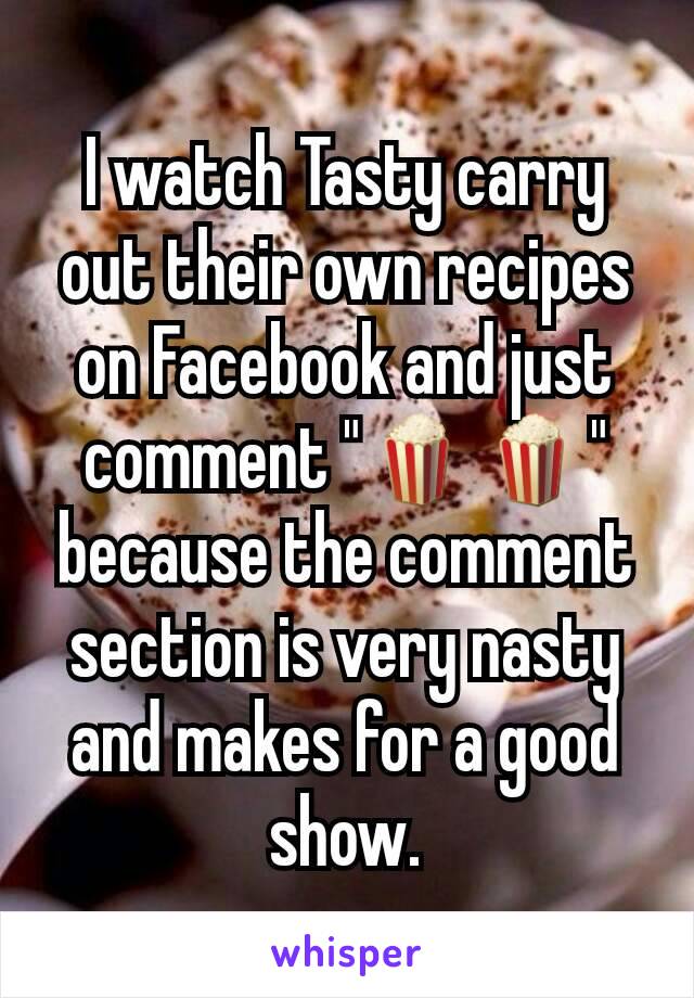 I watch Tasty carry out their own recipes on Facebook and just comment "🍿🍿" because the comment section is very nasty and makes for a good show.