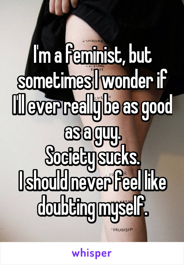 I'm a feminist, but sometimes I wonder if I'll ever really be as good as a guy.
Society sucks.
I should never feel like doubting myself.