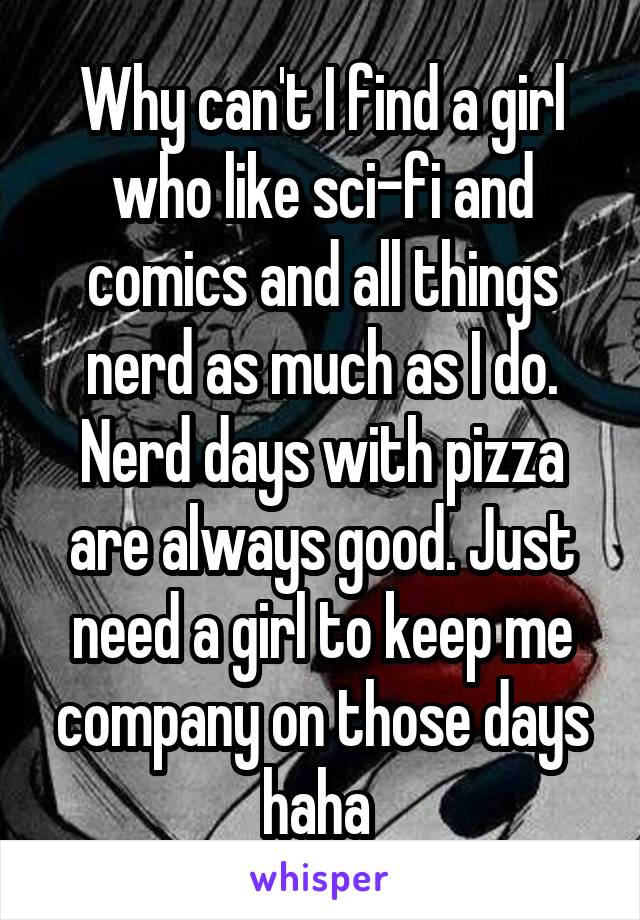 Why can't I find a girl who like sci-fi and comics and all things nerd as much as I do. Nerd days with pizza are always good. Just need a girl to keep me company on those days haha 