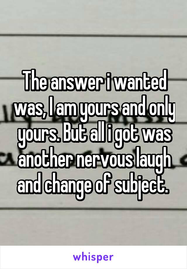 The answer i wanted was, I am yours and only yours. But all i got was another nervous laugh and change of subject. 