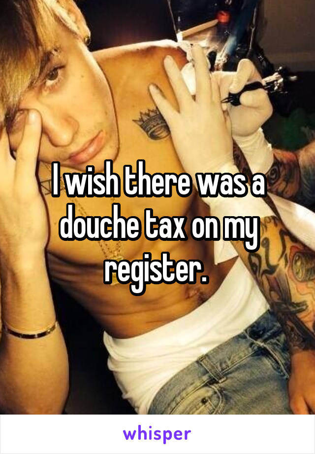 I wish there was a douche tax on my register. 