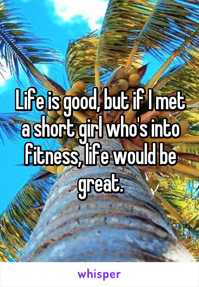 Life is good, but if I met a short girl who's into fitness, life would be great.